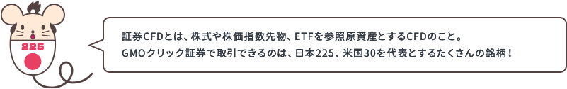 証券CFDとは、株式や株価指数先物、ETFを参照原資産とするCFDのこと。GMOクリック証券で取引できるのは、日本225、米国30を代表とするたくさんの銘柄！