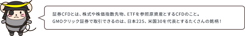 証券CFDとは、株式や株価指数先物、ETFを参照原資産とするCFDのこと。GMOクリック証券で取引できるのは、日本225、米国30を代表とするたくさんの銘柄！