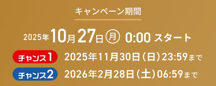 キャンペーン期間：2025年10月27日（月）0:00 スタート チャンス1:2025年11月30日（日）23:59まで チャンス2:2026年2月28日（土）6:59まで
