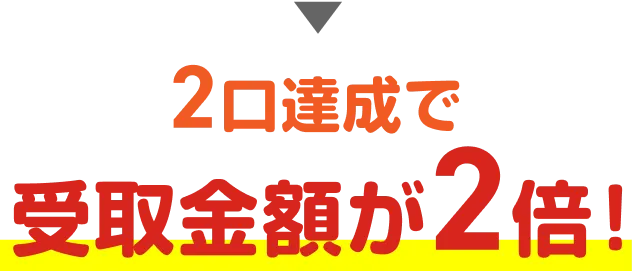 2口達成で受取金額が2倍！