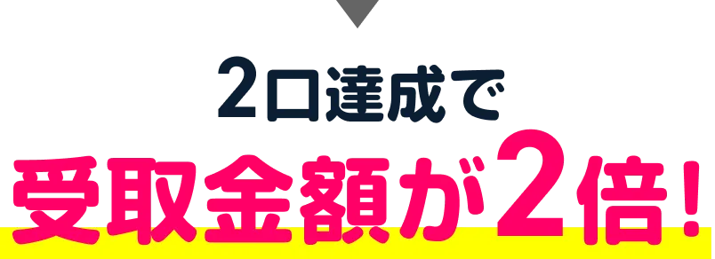 2口達成で受取金額が2倍！