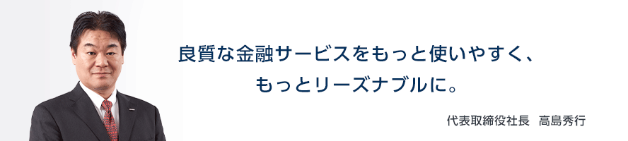 良質な金融サービスをもっと使いやすく、もっとリーズナブルに。 代表取締役社長 高島 秀行
