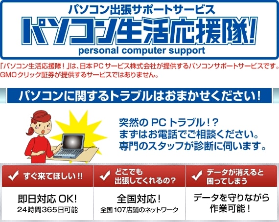 パソコン出張サポートサービス パソコン生活応援隊！「パソコン生活応援隊！」は、日本PCサービス株式会社が提供するパソコンサポートサービスです。GMOクリック証券が提供するサービスではありません。パソコンに関するトラブルはおまかせください！