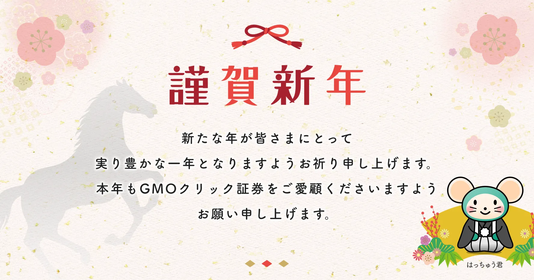謹賀新年 新たな年が皆さまにとって実り豊かな一年となりますようお祈り申し上げます。本年もGMOクリック証券をご愛顧くださいますようお願い申し上げます。